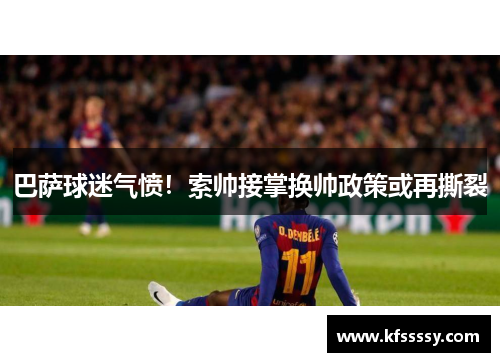 巴萨球迷气愤！索帅接掌换帅政策或再撕裂
