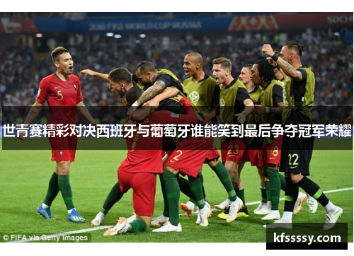 世青赛精彩对决西班牙与葡萄牙谁能笑到最后争夺冠军荣耀