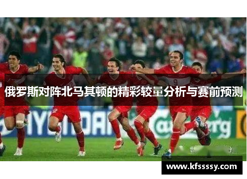 俄罗斯对阵北马其顿的精彩较量分析与赛前预测
